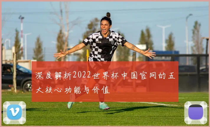 深度解析2022世界杯中国官网的五大核心功能与价值